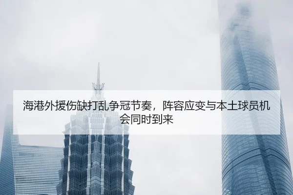 海港外援伤缺打乱争冠节奏，阵容应变与本土球员机会同时到来 - 新闻资讯焦点报道封面图
