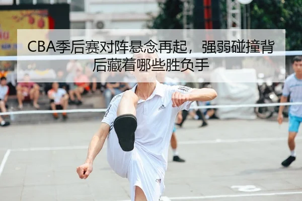 CBA季后赛对阵悬念再起，强弱碰撞背后藏着哪些胜负手